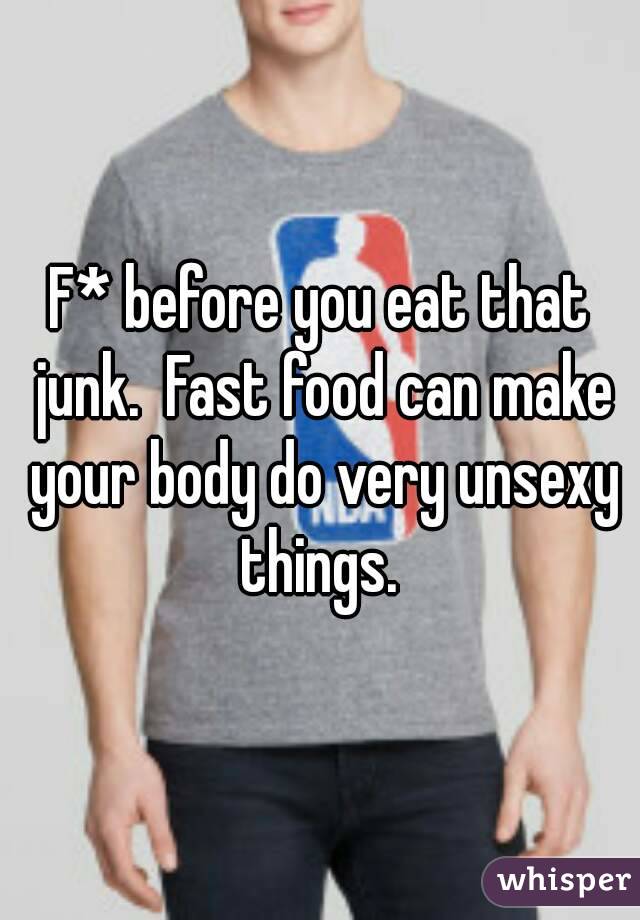 F* before you eat that junk.  Fast food can make your body do very unsexy things. 
