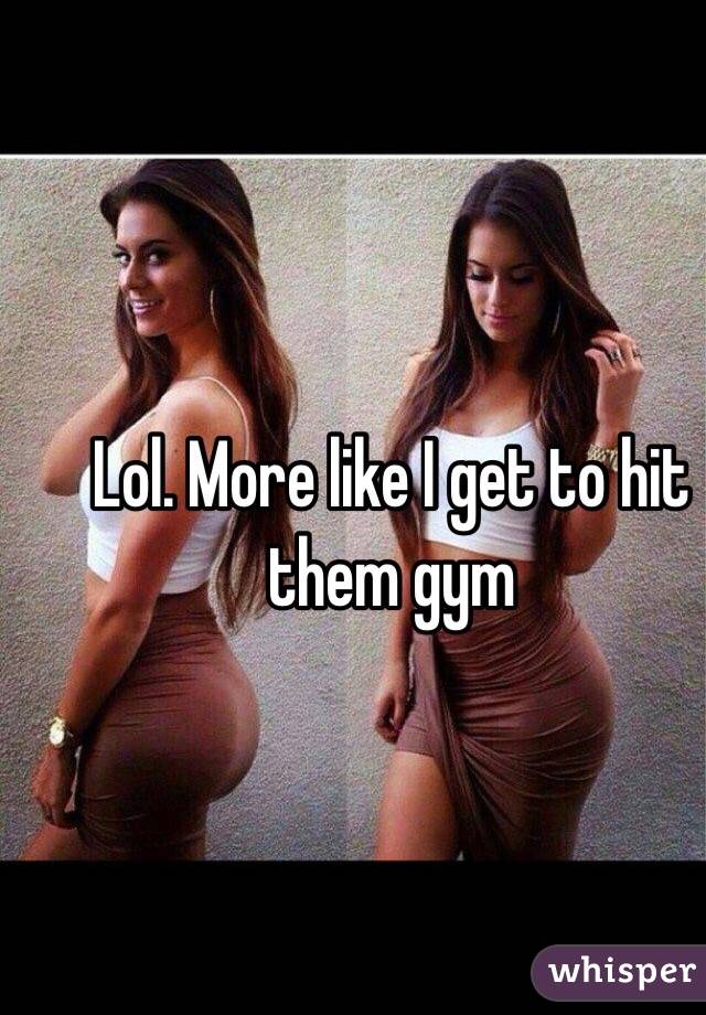 Lol. More like I get to hit them gym 