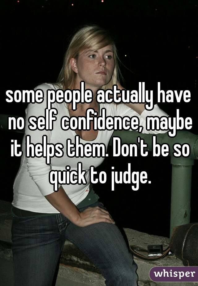 some people actually have no self confidence, maybe it helps them. Don't be so quick to judge.