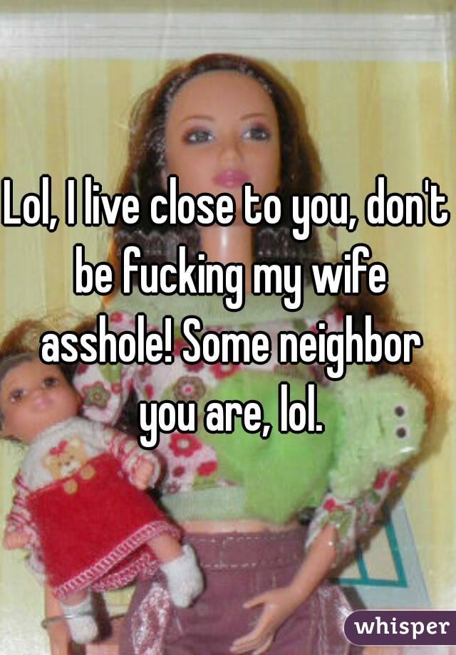 Lol, I live close to you, don't be fucking my wife asshole! Some neighbor you are, lol.