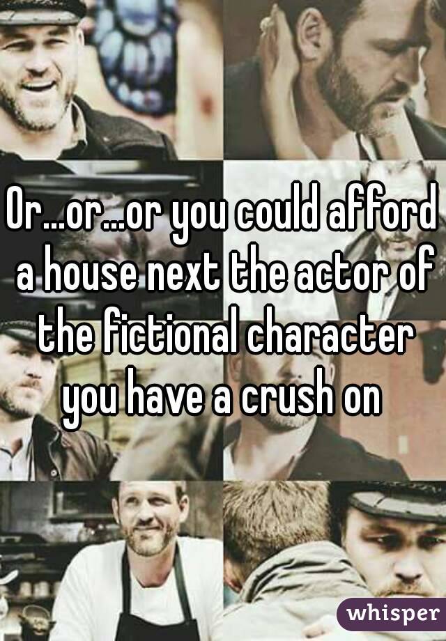 Or...or...or you could afford a house next the actor of the fictional character you have a crush on 