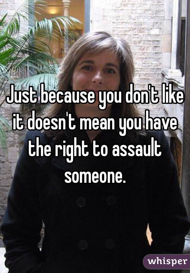 Just because you don't like it doesn't mean you have the right to assault someone. 