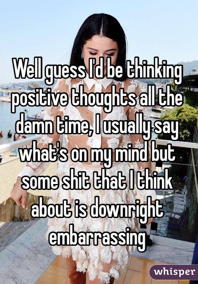 Well guess I'd be thinking positive thoughts all the damn time, I usually say what's on my mind but some shit that I think about is downright embarrassing 