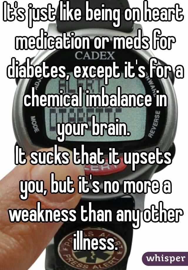 It's just like being on heart medication or meds for diabetes, except it's for a chemical imbalance in your brain. 
It sucks that it upsets you, but it's no more a weakness than any other illness.