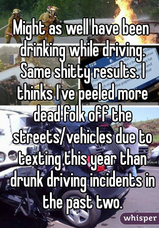 Might as well have been drinking while driving. Same shitty results. I thinks I've peeled more dead folk off the streets/vehicles due to texting this year than drunk driving incidents in the past two.