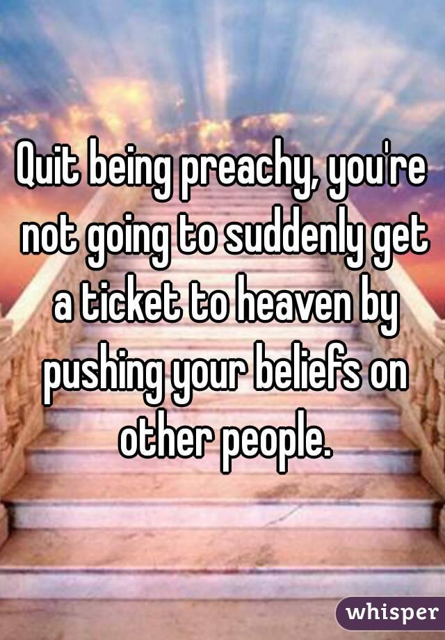 Quit being preachy, you're not going to suddenly get a ticket to heaven by pushing your beliefs on other people.