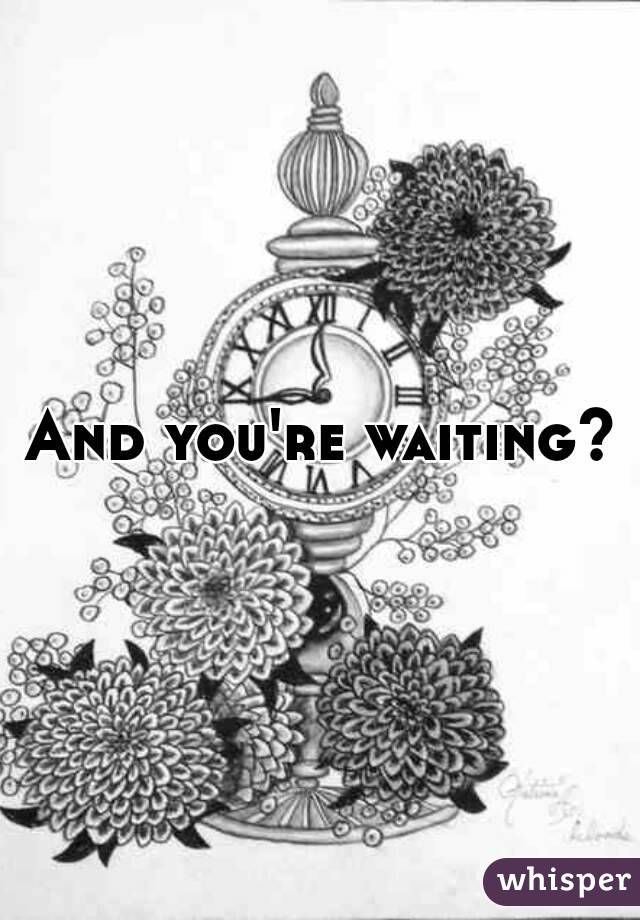 And you're waiting?