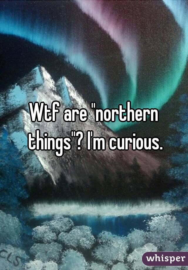 Wtf are "northern things"? I'm curious.