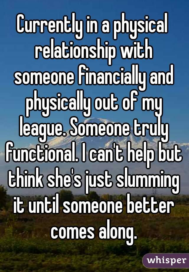 Currently in a physical relationship with someone financially and physically out of my league. Someone truly functional. I can't help but think she's just slumming it until someone better comes along.