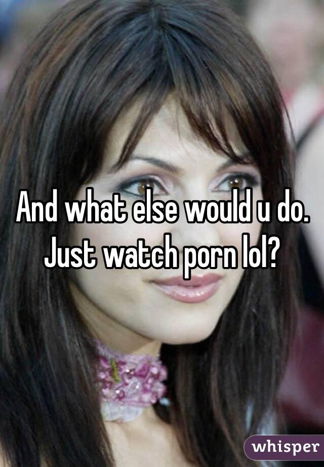 And what else would u do. Just watch porn lol?