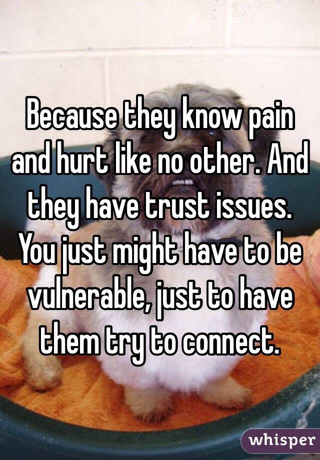 Because they know pain and hurt like no other. And they have trust issues. You just might have to be vulnerable, just to have them try to connect. 