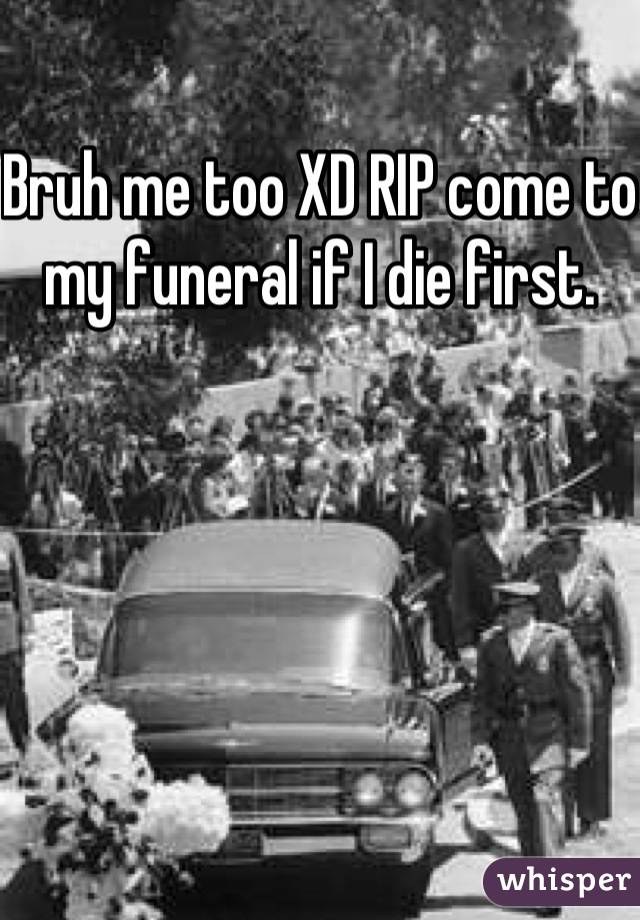 Bruh me too XD RIP come to my funeral if I die first.