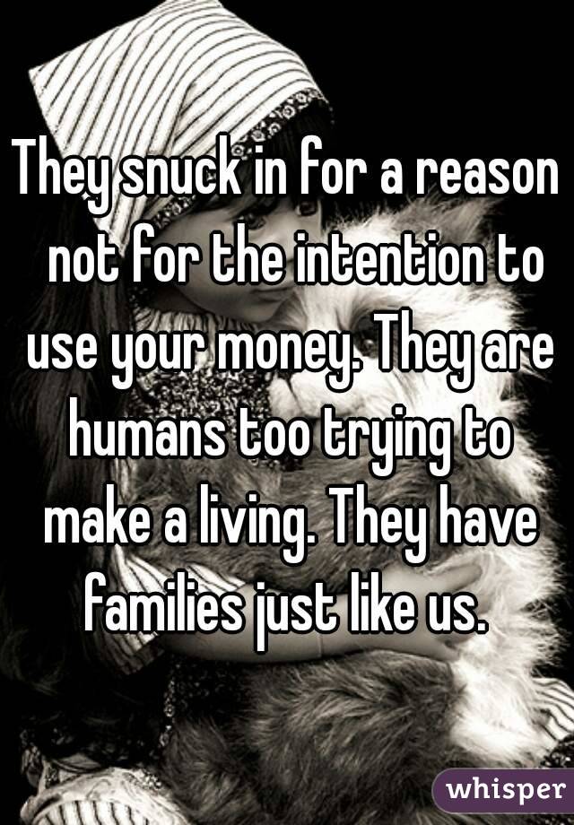 They snuck in for a reason  not for the intention to use your money. They are humans too trying to make a living. They have families just like us. 