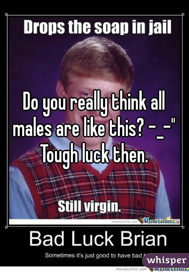 Do you really think all males are like this? -_-" 
Tough luck then.