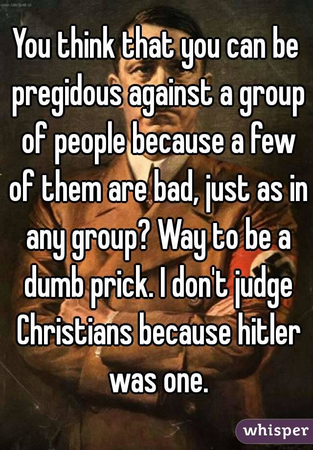 You think that you can be pregidous against a group of people because a few of them are bad, just as in any group? Way to be a dumb prick. I don't judge Christians because hitler was one.