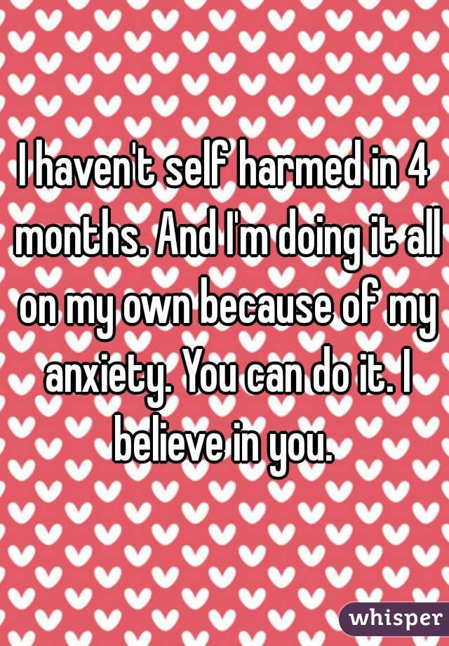 I haven't self harmed in 4 months. And I'm doing it all on my own because of my anxiety. You can do it. I believe in you. 