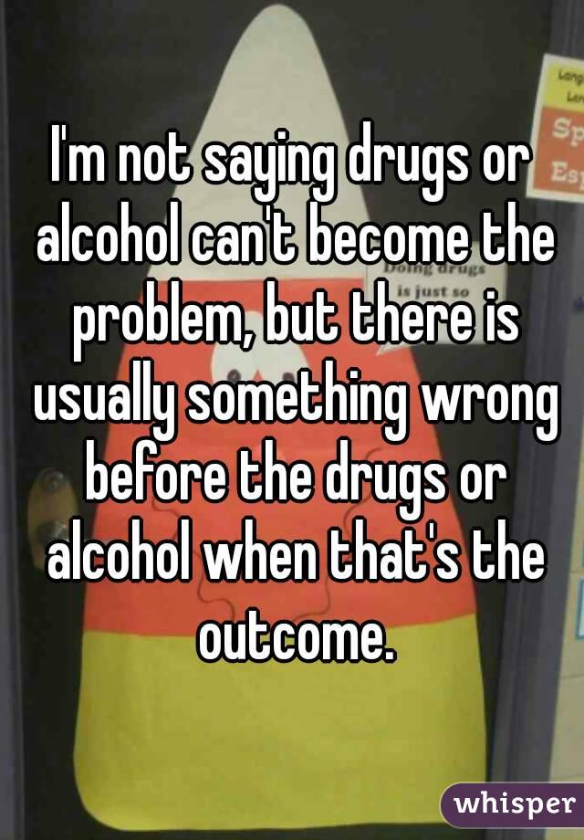 I'm not saying drugs or alcohol can't become the problem, but there is usually something wrong before the drugs or alcohol when that's the outcome.