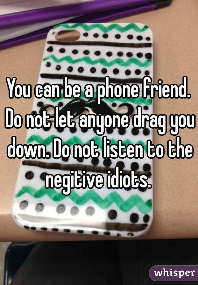 You can be a phone friend. Do not let anyone drag you down. Do not listen to the negitive idiots. 