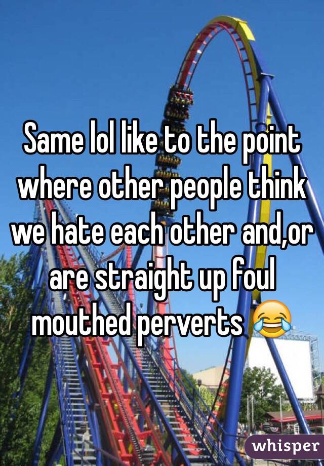 Same lol like to the point where other people think we hate each other and,or are straight up foul mouthed perverts 😂
