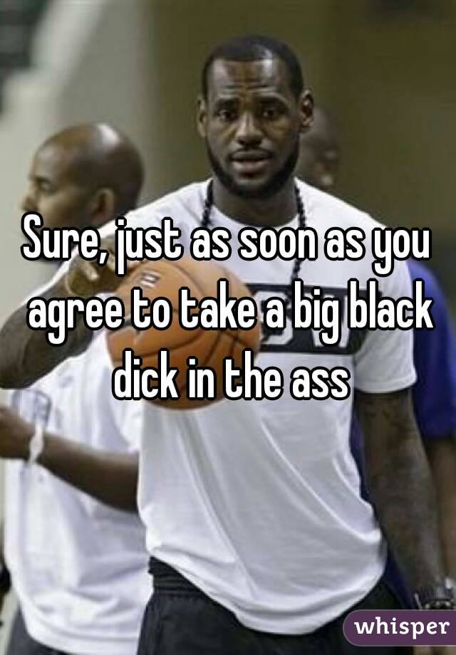Sure, just as soon as you agree to take a big black dick in the ass