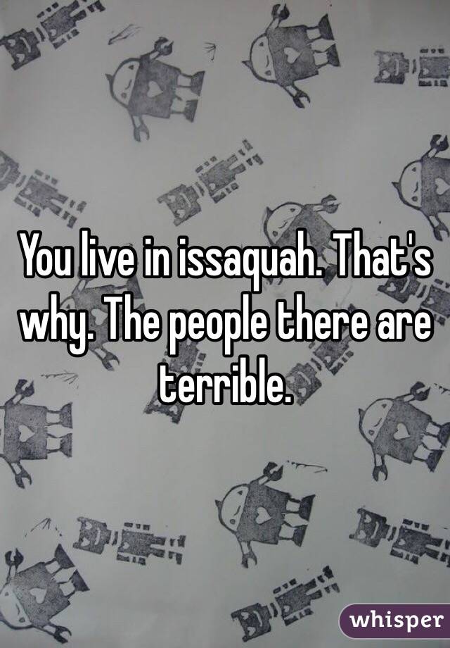 You live in issaquah. That's why. The people there are terrible. 