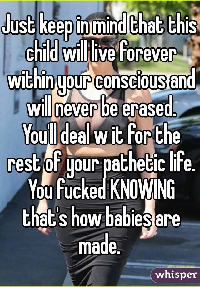 Just keep in mind that this child will live forever within your conscious and will never be erased. You'll deal w it for the rest of your pathetic life. You fucked KNOWING that's how babies are made. 