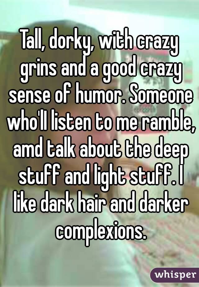 Tall, dorky, with crazy grins and a good crazy sense of humor. Someone who'lI listen to me ramble, amd talk about the deep stuff and light stuff. I like dark hair and darker complexions.