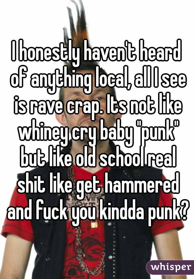 I honestly haven't heard of anything local, all I see is rave crap. Its not like whiney cry baby "punk" but like old school real shit like get hammered and fuck you kindda punk?