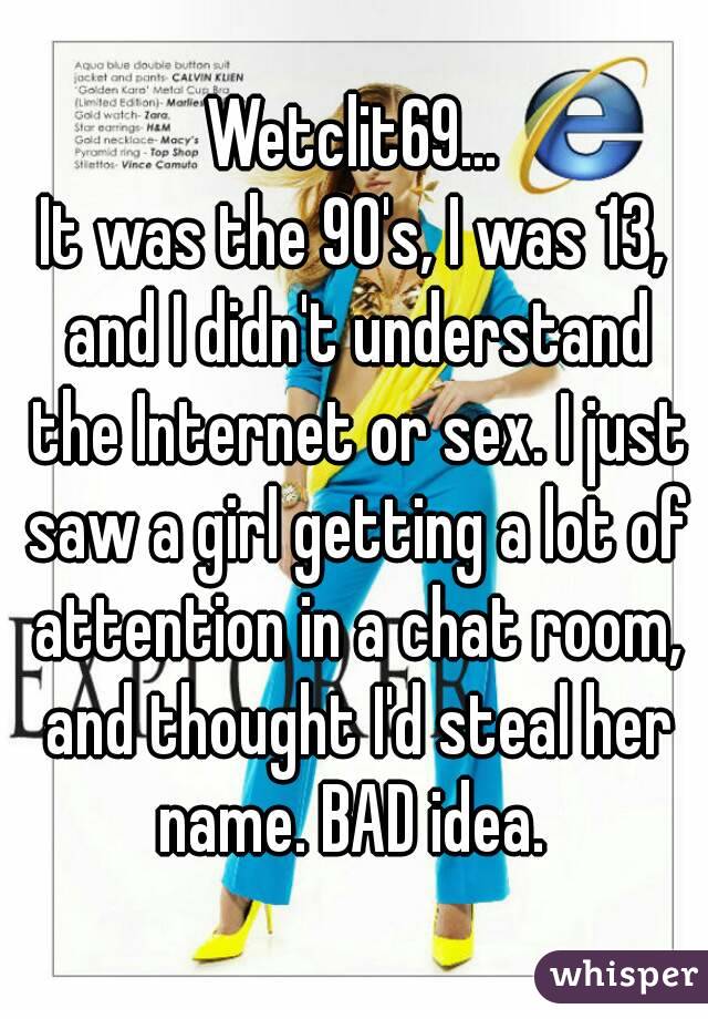 Wetclit69...
It was the 90's, I was 13, and I didn't understand the Internet or sex. I just saw a girl getting a lot of attention in a chat room, and thought I'd steal her name. BAD idea. 