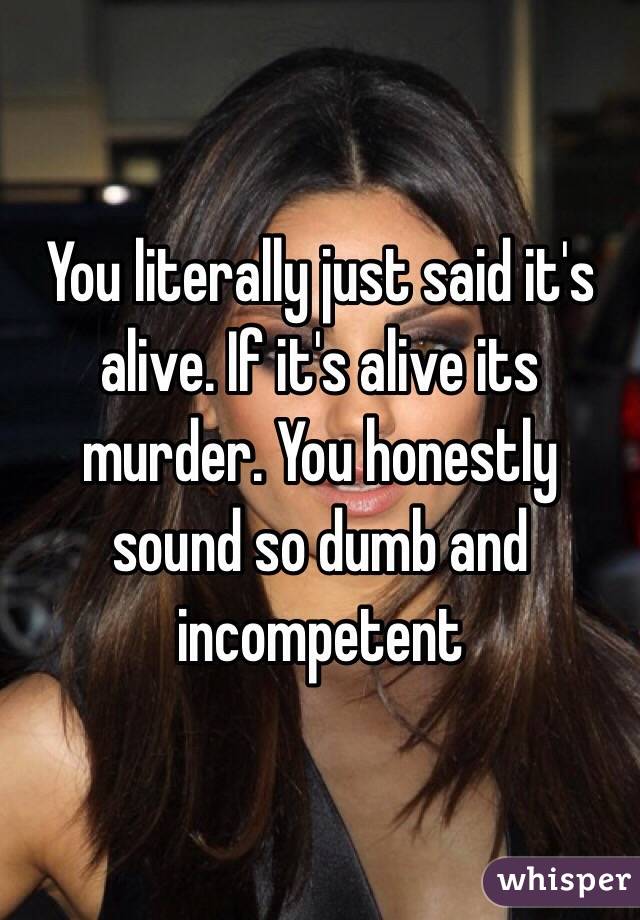 You literally just said it's alive. If it's alive its murder. You honestly sound so dumb and incompetent 