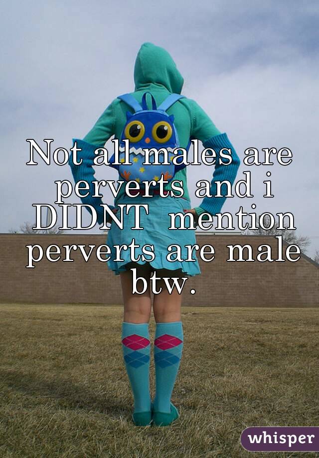 Not all males are perverts and i DIDNT  mention perverts are male btw.