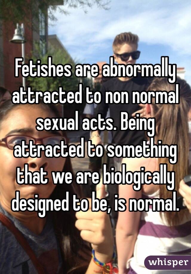 Fetishes are abnormally attracted to non normal sexual acts. Being attracted to something that we are biologically designed to be, is normal. 