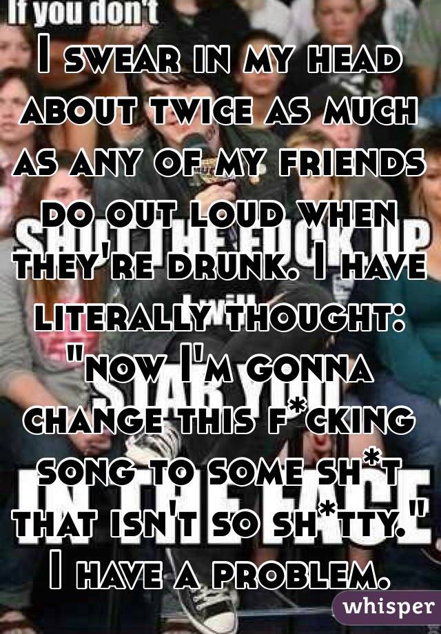 I swear in my head about twice as much as any of my friends do out loud when they're drunk. I have literally thought: "now I'm gonna change this f*cking song to some sh*t that isn't so sh*tty." I have a problem. 