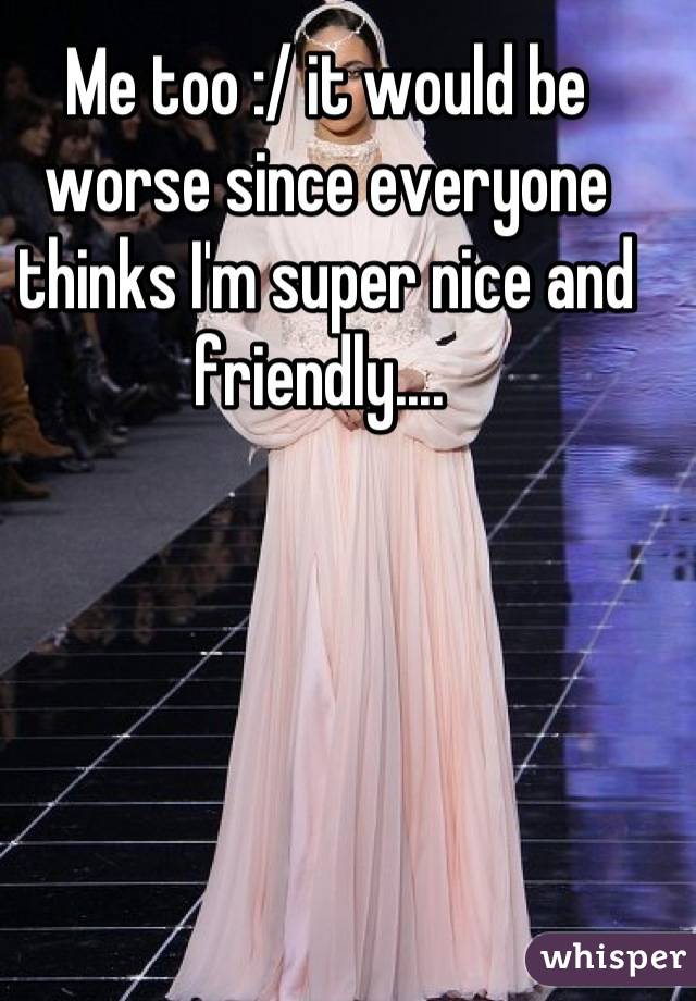 Me too :/ it would be worse since everyone thinks I'm super nice and friendly.... 