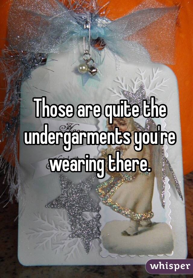 Those are quite the undergarments you're wearing there.