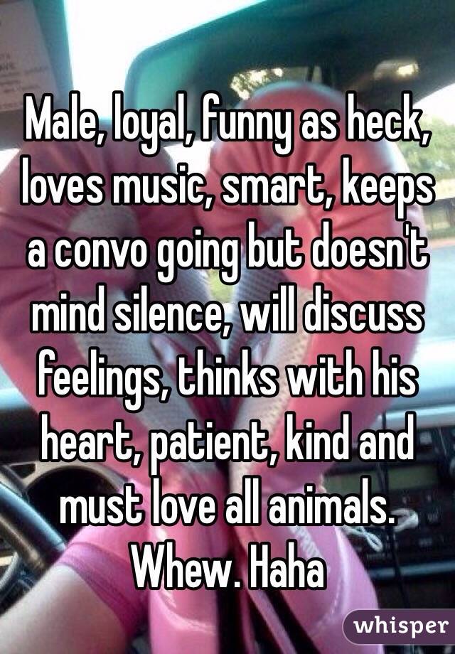 Male, loyal, funny as heck, loves music, smart, keeps a convo going but doesn't mind silence, will discuss feelings, thinks with his heart, patient, kind and must love all animals. 
Whew. Haha