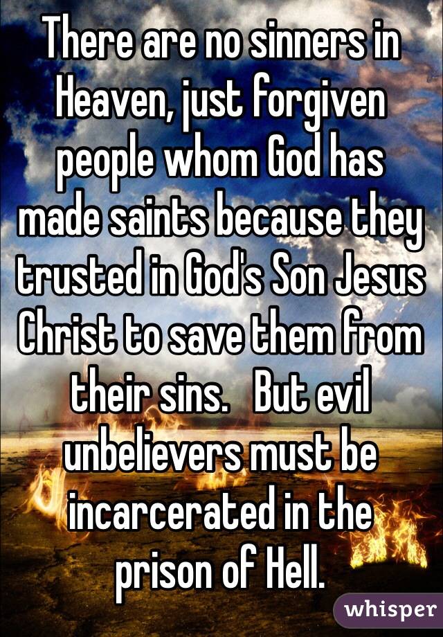There are no sinners in Heaven, just forgiven 
people whom God has 
made saints because they trusted in God's Son Jesus Christ to save them from their sins.   But evil unbelievers must be incarcerated in the 
prison of Hell.