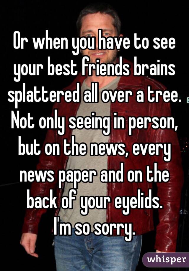 Or when you have to see your best friends brains splattered all over a tree. Not only seeing in person, but on the news, every news paper and on the back of your eyelids. 
I'm so sorry. 