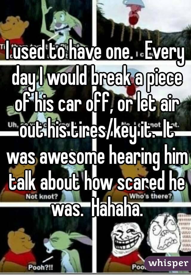I used to have one.   Every day I would break a piece of his car off, or let air out his tires/key it.  It was awesome hearing him talk about how scared he was.  Hahaha.