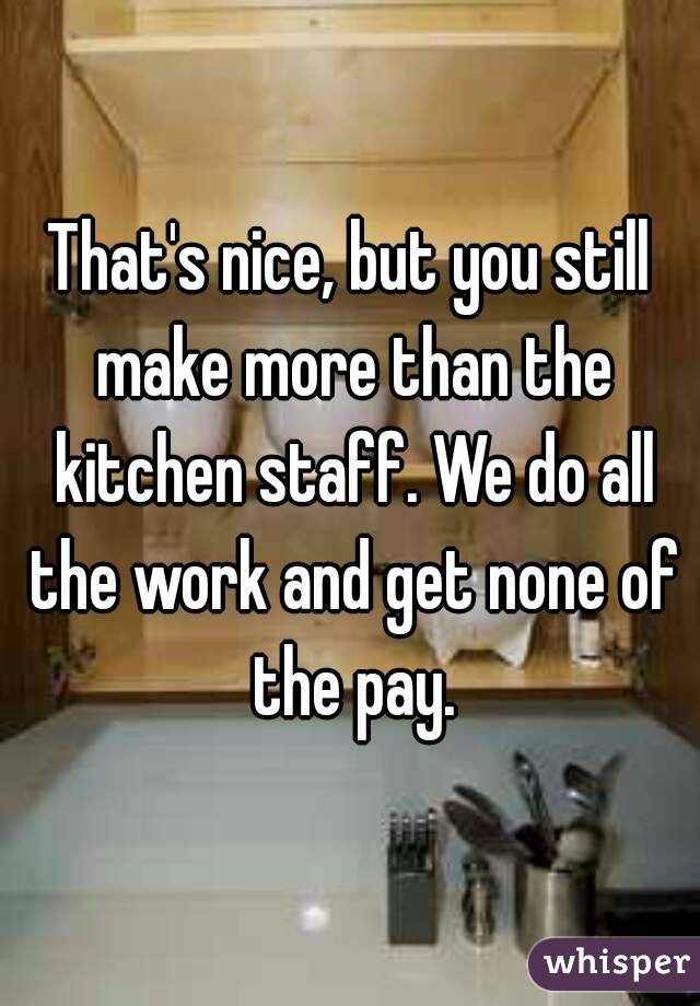 That's nice, but you still make more than the kitchen staff. We do all the work and get none of the pay.
