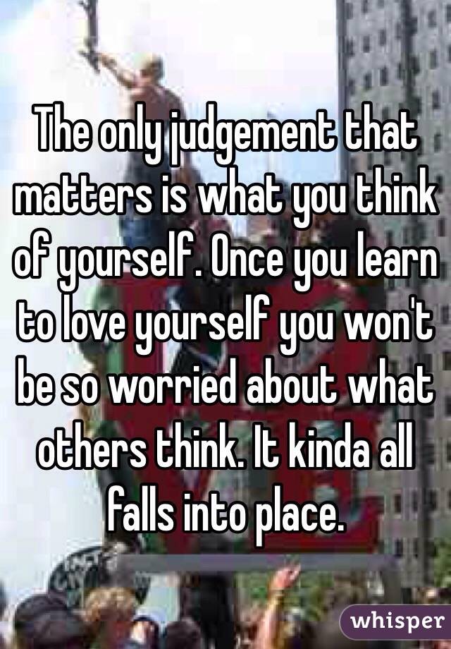 The only judgement that matters is what you think of yourself. Once you learn to love yourself you won't be so worried about what others think. It kinda all falls into place. 