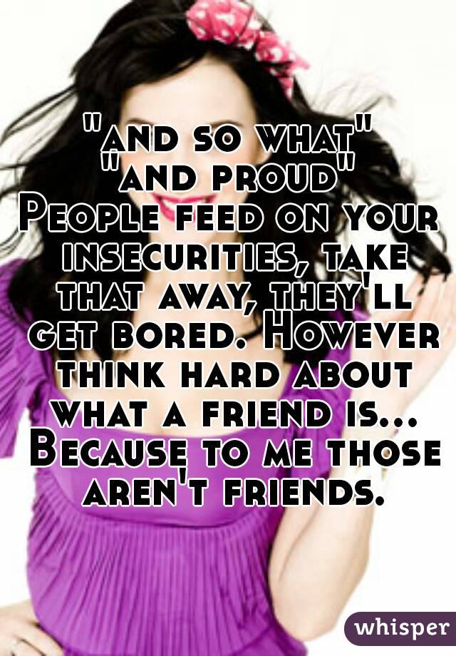 "and so what"
"and proud"
People feed on your insecurities, take that away, they'll get bored. However think hard about what a friend is... Because to me those aren't friends.