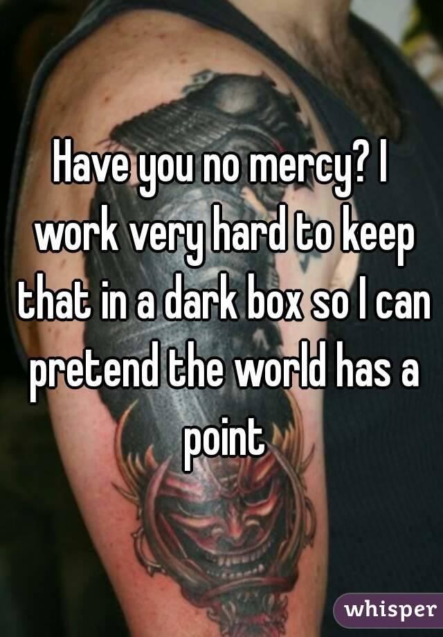 Have you no mercy? I work very hard to keep that in a dark box so I can pretend the world has a point