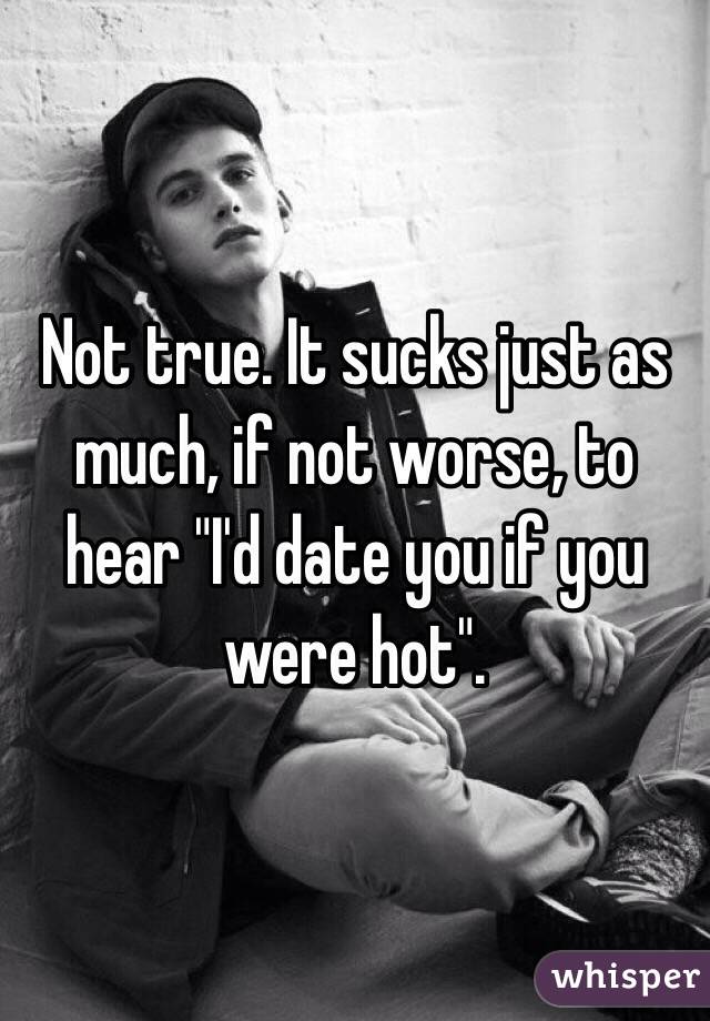 Not true. It sucks just as much, if not worse, to hear "I'd date you if you were hot". 