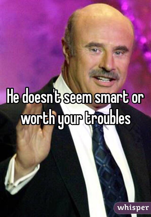 He doesn't seem smart or worth your troubles 