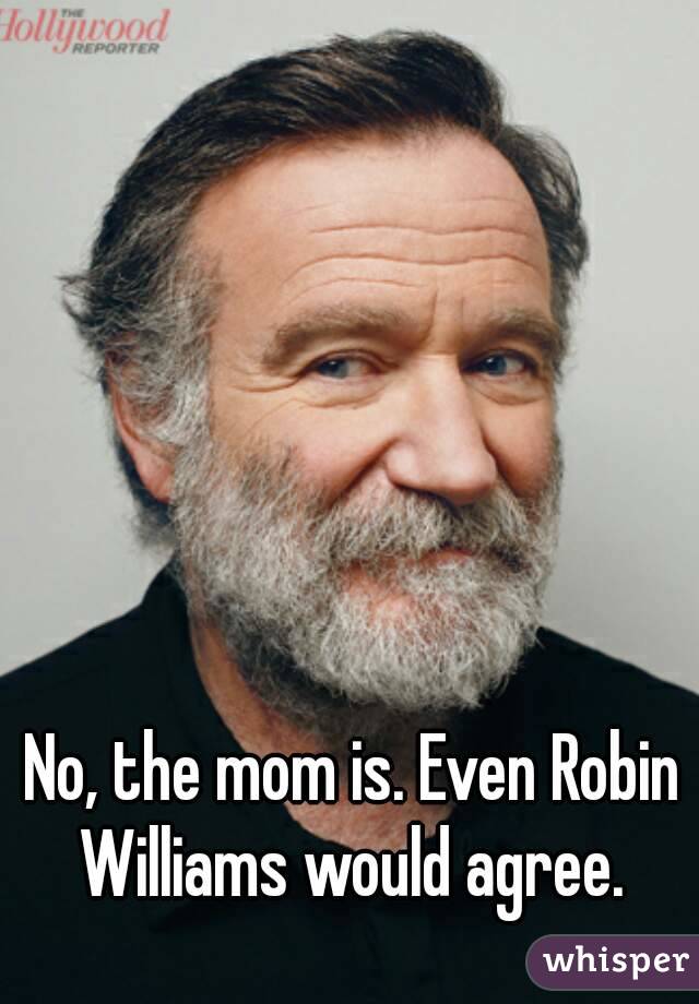 No, the mom is. Even Robin Williams would agree. 