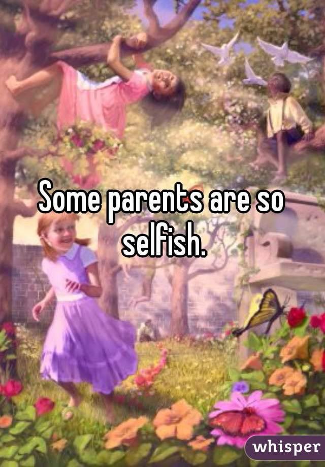 Some parents are so selfish.