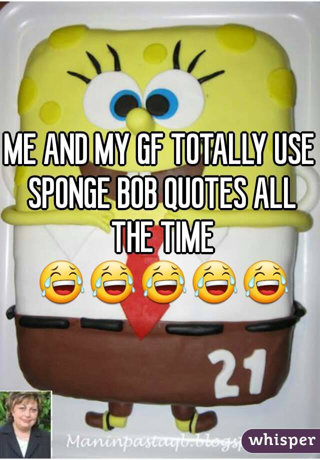 ME AND MY GF TOTALLY USE SPONGE BOB QUOTES ALL THE TIME 😂😂😂😂😂