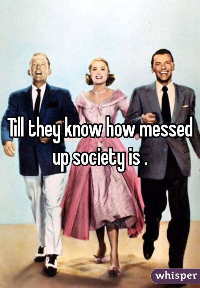 Till they know how messed up society is . 