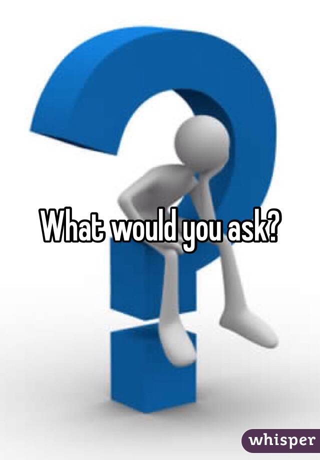 What would you ask?